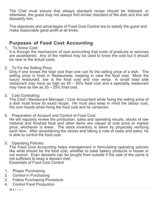 The Chef must ensure that always standard recipe should be followed, or
otherwise, the guest may not always find similar standard of the dish and this will
dissatisfy him.
The objectives and advantages of Food Cost Control are to satisfy the guest and
make reasonable good profit at all times.
Purposes of Food Cost Accounting
1. To Know Cost:
It is through the mechanism of cost accounting that costs of products or services
are ascertained. Any of the method may be used to know the cost but it should
be near to the actual costs.
2. To Fix the Selling Price:
Only if one knows the total cost than one can fix the selling price of a dish. The
selling price is fixed in Restaurants, keeping in view the food cost. More the
luxury restaurant, low is the food cost and vice versa. A small road side
restaurant may have as high as 45 – 50% food cost and a speciality restaurant
may have as low as 20 – 25% food cost.
3. Cost Controlling:
The Chef / Restaurant Manager / Cost Accountant while fixing the selling price of
a dish must know its exact recipe. He must also keep in mind the labour cost,
the over heads while fixing the food cost and its variances.
4. Preparation of Account and Control of Food Cost:
He will regularly review the production, sales and operating results, stocks of raw
material and finished food and other items are valued at cost price or market
price, whichever is lower. The stock inventory is taken by physically verifying
each item. After ascertaining the stocks and taking a note of costs and sales, he
is able to control the food cost.
5. Operating Policies:
The Food Cost Accounting helps management in formulating operating policies
like what should be the food cost, whether to bake bakery products in house or
out source. Even desserts can be bought from outside if the sale of the same is
not sufficient to keep a dessert chef.
Essentials of Food Cost Control
1. Proper Purchasing
2. Control in Purchasing
3. Follow Purchasing Procedure
4. Control Food Production
46 | P a g e
 