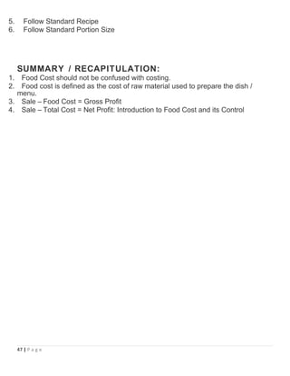 5. Follow Standard Recipe
6. Follow Standard Portion Size
SUMMARY / RECAPITULATION:
1. Food Cost should not be confused with costing.
2. Food cost is defined as the cost of raw material used to prepare the dish /
menu.
3. Sale – Food Cost = Gross Profit
4. Sale – Total Cost = Net Profit: Introduction to Food Cost and its Control
47 | P a g e
 