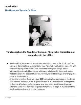 Introduction:
The History of Domino’s Pizza
Tom Monaghan, the founder of Domino's Pizza, in his first restaurant
somewhere in the 1960s.
• Dominos Pizza is the second largest franchised pizza chain in the U.S.A., and the
history of Dominos Pizza is similar to its rival Pizza hut; two brothers started it with
borrowed equity in the sixties. Tom and James Monaghan bought a small
Michigan Pizzeria called Dominick's, which was jointly run by them until James
traded his share for a second hand car. Tom revitalized the image by changing the
name to Dominos Pizza .
By the late seventies there were over 200 franchise pizza businesses in the States
and Dominos Pizza was ready to go International. In 1983 Dominos Pizza opened
its doors in Winnipeg, and in the same year opened its one thousandth store.
Later that same year Domino's corporate history was to begin in Australia with its
first franchise in Brisbane, on the East coast.
5 | P a g e
 