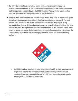 • By 1994 Dominos Pizza marketing policy widened as chicken wings were
introduced to the menu. At the same time the company hit the African continent
as they opened a store in Egypt . By 1996 Dominos Pizza website was launched
and the company declared global sales of nearly $3 billion.
• Despite their reluctance to add a wider range menu they have as a company given
the pizza industry many innovations that have now become standard. The belt
driven pizza oven was the invention of Domino Pizza and they began using
corrugated cardboard delivery boxes which were very effective at holding the heat
within the pizza during the delivery time. Ever mindful of the fact that a cold pizza
must be about the worst dining experience on earth Dominos pizza introduced the
"Heat Wave," a portable electrical bag system that keeps the pizza hot during
delivery.
• By 1997 they had also had an internal modern facelift as their stores were all
brightened up and the company introduced a new logo. Domino Pizza
continued to grow exponentially and in 1997 they opened seven stores in
one day but on 5 different continents.
7 | P a g e
 