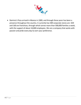 • Domino's Pizza arrived in Mexico in 1989, and through these years has been a
presence throughout the country. It currently has 589 corporate stores are -429
and 160 are franchises, through which serves more than 500,000 families a week,
with the support of about 10,000 employees. We are a company that works with
passion and pride every day to earn your preference.
8 | P a g e
 