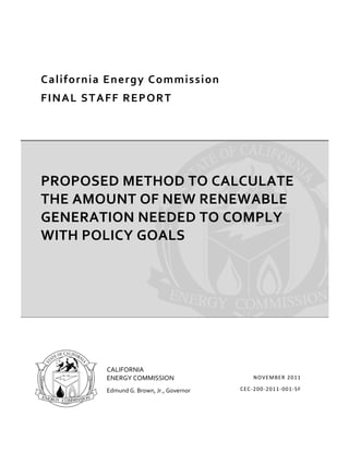  




    C a l i f o r n i a  E n e r g y C o m m i s s i o n  
    F I N A L  S T A F F  R E P O R T  




    PROPOSED METHOD TO CALCULATE 
    THE AMOUNT OF NEW RENEWABLE 
    GENERATION NEEDED TO COMPLY 
    WITH POLICY GOALS 




                        CALIFORNIA 
                        ENERGY COMMISSION                         NOV EMBER  201 1

                        Edmund G. Brown, Jr., Governor       C EC ‐200 ‐2011 ‐001 ‐S F 

                     
 