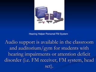 Audio support is available in the classroom and auditorium/gym for students with hearing impairments or attention deficit disorder (i.e. FM receiver, FM system, head set). Hearing Helper Personal FM System 