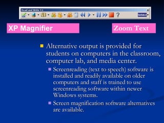 Alternative output is provided for students on computers in the classroom, computer lab, and media center.  Screenreading (text to speech) software is installed and readily available on older computers and staff is trained to use screenreading software within newer Windows systems.  Screen magnification software alternatives are available. XP Magnifier Zoom Text 