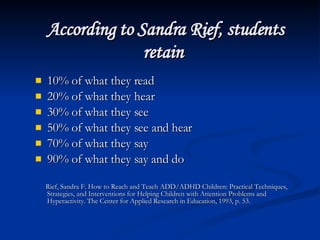 According to Sandra Rief, students retain   10% of what they read  20% of what they hear  30% of what they see  50% of what they see and hear  70% of what they say  90% of what they say and do  Rief, Sandra F. How to Reach and Teach ADD/ADHD Children: Practical Techniques, Strategies, and Interventions for Helping Children with Attention Problems and Hyperactivity. The Center for Applied Research in Education, 1993, p. 53. 