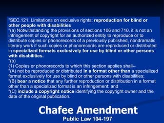 Chafee Amendment Public Law 104-197   "SEC.121. Limitations on exclusive rights:  reproduction for blind or other people with disabilities  "(a) Notwithstanding the provisions of sections 106 and 710, it is not an infringement of copyright for an authorized entity to reproduce or to distribute copies or phonorecords of a previously published, nondramatic literary work if such copies or phonorecords are reproduced or distributed in  specialized formats   exclusively for use by blind or other persons with disabilities. "(b) (1) Copies or phonorecords to which this section applies shall-- "(A) not be reproduced or distributed  in a format other than  a specialized format exclusively for use by blind or other persons with disabilities; "(B)  bear a notice  that any further reproduction or distribution in a format other than a specialized format is an infringement; and "(C)  include a copyright notice  identifying the copyright owner and the date of the original publication. 