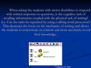 When asking the students with motor disabilities to respond with written responses to questions, is the cognitive task of recalling information coupled with the physical task of writing? (i.e. Can the tasks be separated by using a talking word processor?) This decreases the focus on the mechanics of writing and allows the students to concentrate on content and more accurately reveal their knowledge.   ©  Intellitools, Inc., 2005 