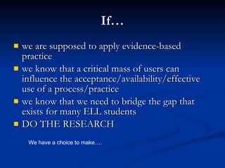 If… we are supposed to apply evidence-based practice we know that a critical mass of users can influence the acceptance/availability/effective use of a process/practice we know that we need to bridge the gap that exists for many ELL students DO THE RESEARCH We have a choice to make…. 