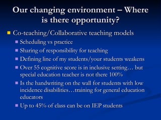 Our changing environment – Where is there opportunity? Co-teaching/Collaborative teaching models Scheduling vs practice Sharing of responsibility for teaching  Defining line of my students/your students weakens Over 55 cognitive score is in inclusive setting… but special education teacher is not there 100% Is the handwriting on the wall for students with low incidence disabilities…training for general education educators Up to 45% of class can be on IEP students 