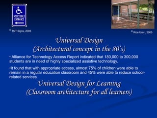 Universal Design (Architectural concept in the 80’s) Universal Design for Learning (Classroom architecture for all learners) ©  Rice Univ., 2005 Alliance for Technology Access Report indicated that 180,000 to 300,000 students are in need of highly specialized assistive technology. It found that with appropriate access, almost 75% of children were able to remain in a regular education classroom and 45% were able to reduce school-related services ©  TNT Signs, 2005 