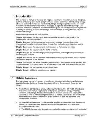 Introduction – Related Documents Page 1-1
2013 Residential Compliance Manual January 2014
1. Introduction
This compliance manual is intended to help plans examiners, inspectors, owners, designers,
builders, and energy consultants comply with and enforce California’s 2013 Building Energy
Efficiency Standards for low-rise residential buildings. The lighting and domestic hot water
requirements in this compliance manual also apply to high-rise residential buildings. The
manual is written as a reference and an instructional guide and can be helpful for anyone that
is directly or indirectly involved in the design and construction of energy efficient low-rise
residential buildings.
The compliance manual has nine chapters:
Chapter 1 introduces the Standards and discusses the application and scope of the
Standards for low-rise residences.
Chapter 2 reviews the compliance and enforcement process, including design and
preparation of compliance documentation through field verification and diagnostic testing.
Chapter 3 addresses the requirements for the design of the building envelope.
Chapter 4 covers the requirements for HVAC systems.
Chapter 5 covers the water heating systems requirements, including the requirements for
swimming pool systems.
Chapter 6 addresses the requirements for hardwired interior lighting and for outdoor lighting
permanently attached to the building.
Chapter 7 addresses the new solar ready requirements for low-rise residential buildings and
covers guidelines for complying with the requirements of the New Solar Homes Partnership.
Chapter 8 covers the computer performance approach.
Chapter 9 covers additions, alterations, and repairs.
1.1 Related Documents
This compliance manual is intended to supplement four other related documents that are
available from the California Energy Commission (Energy Commission). These are as
follows:
A. The California 2013 Building Energy Efficiency Standards, Title 24, Part 6 (Standards).
This compliance manual supplements and explains California’s energy efficiency
standards for buildings; it does not replace them. Readers should have a copy of the
Standards to refer to while reading this manual as well as a copy of the 2013 Reference
Appendices which contain information that is common to both the residential and
nonresidential standards.
B. 2013 Reference Appendices - The Reference Appendices have three main subsections:
Reference Joint Appendices, Reference Residential Appendices, and Reference
Nonresidential Appendices:
1. The 2013 Reference Joint Appendices contain information common to both residential
 