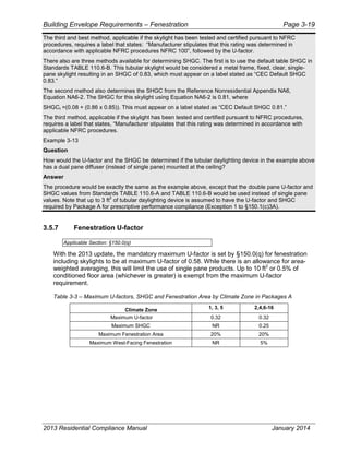 Building Envelope Requirements – Fenestration Page 3-19
The third and best method, applicable if the skylight has been tested and certified pursuant to NFRC
procedures, requires a label that states: “Manufacturer stipulates that this rating was determined in
accordance with applicable NFRC procedures NFRC 100”, followed by the U-factor.
There also are three methods available for determining SHGC. The first is to use the default table SHGC in
Standards TABLE 110.6-B. This tubular skylight would be considered a metal frame, fixed, clear, single-
pane skylight resulting in an SHGC of 0.83, which must appear on a label stated as “CEC Default SHGC
0.83.”
The second method also determines the SHGC from the Reference Nonresidential Appendix NA6,
Equation NA6-2. The SHGC for this skylight using Equation NA6-2 is 0.81, where
SHGCt =(0.08 + (0.86 x 0.85)). This must appear on a label stated as “CEC Default SHGC 0.81.”
The third method, applicable if the skylight has been tested and certified pursuant to NFRC procedures,
requires a label that states, “Manufacturer stipulates that this rating was determined in accordance with
applicable NFRC procedures.
Example 3-13
Question
How would the U-factor and the SHGC be determined if the tubular daylighting device in the example above
has a dual pane diffuser (instead of single pane) mounted at the ceiling?
Answer
The procedure would be exactly the same as the example above, except that the double pane U-factor and
SHGC values from Standards TABLE 110.6-A and TABLE 110.6-B would be used instead of single pane
values. Note that up to 3 ft
2
of tubular daylighting device is assumed to have the U-factor and SHGC
required by Package A for prescriptive performance compliance (Exception 1 to §150.1(c)3A).
3.5.7 Fenestration U-factor
Applicable Section: §150.0(q)
With the 2013 update, the mandatory maximum U-factor is set by §150.0(q) for fenestration
including skylights to be at maximum U-factor of 0.58. While there is an allowance for area-
weighted averaging, this will limit the use of single pane products. Up to 10 ft2
or 0.5% of
conditioned floor area (whichever is greater) is exempt from the maximum U-factor
requirement.
Table 3-3 – Maximum U-factors, SHGC and Fenestration Area by Climate Zone in Packages A
Climate Zone 1, 3, 5 2,4,6-16
Maximum U-factor 0.32 0.32
Maximum SHGC NR 0.25
Maximum Fenestration Area 20% 20%
Maximum West-Facing Fenestration NR 5%
2013 Residential Compliance Manual January 2014
 