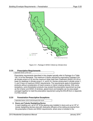 Building Envelope Requirements – Fenestration Page 3-20
.
Figure 3-4 – Package A SHGC Criteria by Climate Zone
3.5.8 Prescriptive Requirements
Applicable Section: §150.1(c)3
Prescriptive requirements described in this chapter typically refer to Package A or Table
150.1-A of the Standards. The maximum U-factor required by prescriptive Package A for
all climate zones is 0.32 and the maximum Solar Heat Gain Coefficient (SHGC) is 0.25 or
lower for dwellings in climate zones 2, 4, and 6-16. Homes constructed in climate zones 1,
3, and 5 have no maximum SHGC requirements. The requirements apply to fenestration
products without consideration of insect screens or interior shading devices. With some
exceptions, some fenestration products may exceed the prescriptive requirement as long
as the U-factor and SHGC of windows, glazed doors and skylights can be area-weight
averaged together to meet the prescriptive requirement using the WS-2R form in Appendix
A of this manual.
3.5.9 Fenestration Prescriptive Exceptions
Applicable Section: §150.1(c)3A through §150.1(c)3C
A. Doors and Tubular Daylighting Device
In each dwelling unit, up to 3 ft2
of the glazing area installed in doors and up to 3 ft2
of
tubular daylighting devices area with dual-pane diffusers at the ceiling are exempt from
the prescriptive U-factor and SHGC requirements, where area is included in the
2013 Residential Compliance Manual January 2014
 
