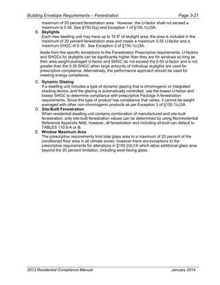 Building Envelope Requirements – Fenestration Page 3-21
maximum of 20 percent fenestration area. However, the U-factor shall not exceed a
maximum is 0.58. See §150.0(q) and Exception 1 of §150.1(c)3A.
B. Skylights
Each new dwelling unit may have up to 16 ft2
of skylight area; the area is included in the
maximum of 20 percent fenestration area and meets a maximum 0.55 U-factor and a
maximum SHGC of 0.30. See Exception 2 of §150.1(c)3A.
Aside from the specific exceptions to the Fenestration Prescriptive requirements, U-factors
and SHGCs for skylights can be significantly higher than they are for windows so long as
their area weight-averaged U-factor and SHGC do not exceed the 0.55 U-factor and is not
greater than the 0.30 SHGC when large amounts of individual skylights are used for
prescriptive compliance. Alternatively, the performance approach should be used for
meeting energy compliance.
C. Dynamic Glazing
If a dwelling unit includes a type of dynamic glazing that is chromogenic or integrated
shading device, and the glazing is automatically controlled, use the lowest U-factor and
lowest SHGC to determine compliance with prescriptive Package A fenestration
requirements. Since this type of product has compliance that varies, it cannot be weight
averaged with other non-chromogenic products as per Exception 3 of §150.1(c)3A.
D. Site-Built Fenestration
When residential dwelling unit contains combination of manufactured and site-built
fenestration; only site-built fenestration values can be determined by using Nonresidential
Reference Appendix NA6; however, all fenestration and including sit-built can default to
TABLES 110.6-A or B.
E. Window Maximum Area
The prescriptive requirements limit total glass area to a maximum of 20 percent of the
conditioned floor area in all climate zones, however there are exceptions to the
prescriptive requirements for alterations in §150.2(b)1A which allow additional glass area
beyond the 20 percent limitation, including west-facing glass.
2013 Residential Compliance Manual January 2014
 