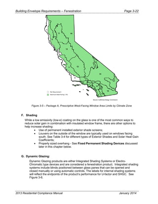 Building Envelope Requirements – Fenestration Page 3-22
Figure 3-5 – Package A, Prescriptive West-Facing Window Area Limits by Climate Zone
F. Shading
While a low emissivity (low-e) coating on the glass is one of the most common ways to
reduce solar gain in combination with insulated window frame, there are other options to
help increase shading:
• Use of permanent installed exterior shade screens;
• Louvers on the outside of the window are typically used on windows facing
south. See Table 3-4 for different types of Exterior Shades and Solar Heat Gain
Coefficients;
• Properly sized overhang - See Fixed Permanent Shading Devices discussed
later in this chapter below.
G. Dynamic Glazing:
Dynamic Glazing products are either Integrated Shading Systems or Electro-
Chromatic type devices and are considered a fenestration product. Integrated shading
systems include blinds positioned between glass panes that can be opened and
closed manually or using automatic controls. The labels for internal shading systems
will reflect the endpoints of the product’s performance for U-factor and SHGC. See
Figure 3-6.
2013 Residential Compliance Manual January 2014
 