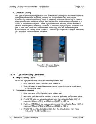 Building Envelope Requirements – Fenestration Page 3-24
H. Chromatic Glazing
One type of dynamic glazing product uses a Chromatic type of glass that has the ability to
change its performance properties, allowing the occupant to control manually or
automatically their environment by tinting or darkening a window with the flip of a switch.
Some windows and doors can change their performance automatically in response to a
control or environmental signals. These high-performance windows provide a variety of
benefits; including reduced energy costs due to controlled daylighting and unwanted heat
gain or heat loss. While still a relatively new technology, they are expected to grow
substantially in the coming years. A view of Chromatic glazing in the open (off) and closed
(on) position is shown in Figure 3-8 below.
Figure 3-8 – Chromatic Glazing
Source: Sage Electrochromics
3.5.10 Dynamic Glazing Compliance
A. Integral Shading Device
To use the high performance values the following must be met:
1. Must have a an NFRC Certified Label sticker; or
2. When no NFRC is available then the default values from Table 110.6-A and
110.6-B must be used.
B. Chromogenic Glazing
1. Must have a an NFRC Certified Label sticker; and
2. Automatic controls must be installed to receive best rated performance value.
3. If no NFRC label but with automatic controls then default to Table 150.1-A
maximum U-factor of 0.32 and Maximum SHGC of 0.25; or
4. If with an NFRC label, but no automatic controls then default to Table 150.1-A
maximum U-factor of 0.32 and Maximum SHGC of 0.25; or
5. If no NFRC and no automatic controls then the default values from Table
110.6-A and 110.6-B must be used.
2013 Residential Compliance Manual January 2014
 