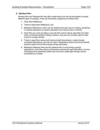 Building Envelope Requirements – Fenestration Page 3-25
C. Window Films
Window films are Polyester film that offer crystal clarity and can be pre-treated to accept
different types of coatings. There are three basic categories of window films:
1. Clear (Non-Reflective);
2. Tinted or Dyed (Non-Reflective); and
3. Metalized (Reflective), which can be metalized through vacuum coating, sputtering,
or reactive deposition or reactive deposition and may be clear or colored.
4. Clear films are used as safety or security films and to reduce ultraviolet (UV) light
which contributes greatly to fading; however, they are not normally used for solar
control or energy savings.
5. Tinted or dyed films reduce both heat and light transmission, mostly through
increased absorptance, and can be used in applications where the primary benefit
desired is glare control with energy savings secondary.
6. Metalized (reflective) films are the preferred film in most energy savings
applications, since they reduce transmission primarily through reflectance, and are
manufactured to selectively reflect heat more than visible light through various
combinations of metals.
2013 Residential Compliance Manual January 2014
 