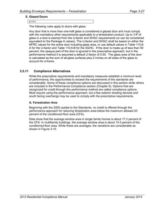 Building Envelope Requirements – Fenestration Page 3-27
E. Glazed Doors
§110.6
The following rules apply to doors with glass:
Any door that is more than one-half glass is considered a glazed door and must comply
with the mandatory other requirements applicable to a fenestration product. Up to 3 ft2
of
glass in a door is exempt from the U-factor and SHGC requirements (or can be considered
equivalent to the Package A values). The U-factor and SHGC shall be based on either the
NFRC values for the entire door including glass area, or use default values in Table 110.6-
A for the U-factor and Table 110.6-B for the SGHC. If the door is made up of less than 50
percent, the opaque part of the door is ignored in the prescriptive approach, but in the
performance method it is assumed a default U-factor of 0.50. The glass area of the door
is calculated as the sum of all glass surfaces plus 2 inches on all sides of the glass to
account for a frame.
3.5.11 Compliance Alternatives
While the prescriptive requirements and mandatory measures establish a minimum level
of performance, the opportunities to exceed the requirements of the standards are
considerable. Some of these compliance options are discussed in this section while others
are included in the Performance Compliance section (Chapter 8). Options that are
recognized for credit through the performance method are called compliance options.
Most require using the performance approach, but a few exterior shading devices and
south facing overhangs may be used to comply with the prescriptive requirements.
A. Fenestration Area
Beginning with the 2005 update to the Standards, no credit is offered through the
performance approach for reducing fenestration area below the maximum allowed 20
percent of the conditioned floor area (CFA).
Data show that the average window area in single family homes is about 17.3 percent of
the CFA. In multifamily buildings, the average window area is about 14.5 percent of the
conditioned floor area. While these are averages, the variations are considerable as
shown in Figure 3-10.
2013 Residential Compliance Manual January 2014
 