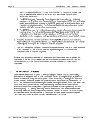 Page 1-2 Introduction – The Technical Chapters
2013 Residential Compliance Manual January 2014
and nonresidential buildings including, but not limited to: definitions, climate zone
listings, weather data, assembly properties, and compliance documentation
registration procedures.
2. The 2013 Reference Residential Appendices contain information for residential
buildings only. The Reference Residential Appendices contain HERS field verification
and/or diagnostic testing procedures for HVAC equipment, air distribution ducts, and
insulation construction quality. The Reference Residential Appendices also contain
eligibility criteria for energy efficiency measures.
3. The 2013 Reference Nonresidential Appendices contain information for nonresidential
buildings only. The Reference Nonresidential Appendices contain HERS field
verification and/or diagnostic testing procedures for HVAC equipment and air
distribution ducts, acceptance testing procedures, and luminaire power default values.
C. The 2013 Residential Alternate Calculation Method (ACMs or Compliance Software)
Approval Manual. The 2013 Residential ACM Approval Manual describes the process for
certifying and decertifying the compliance software programs.
D. The 2013 Residential Alternate Calculation Method Reference Manual is a new document
in 2013 and lays out the technical rules for implementing the 2013 performance
compliance path in software programs.
Material from related documents is not repeated in this Compliance Manual; rather, it is
referenced. If you are using the electronic version of this Compliance Manual, there are
hyperlinks throughout the manual that will take you directly to the document that is
referenced.
1.2 The Technical Chapters
Each of the five technical chapters (3 through 7) begins with an overview, followed by a
presentation of a specific topic in each subsection. For the building envelope, subsections
include fenestration, opaque surfaces (walls, floors, and roofs), air leakage and infiltration,
radiant barriers, cool roofs, and HERS quality insulation installation (QII) verification. For
HVAC, the subsections include heating equipment, cooling equipment, ducts, and HERS field
verification and diagnostic testing. For water heating, subsections include equipment
efficiencies and distribution systems. Lighting subsections include high efficacy and low
efficacy lighting, LED lighting, switching devices and controls, and recessed luminaires.
Mandatory measures and prescriptive requirements (defined in Section 1.6 of this chapter)
are described within each subsection or component. Chapter 8 describes the computer
performance approach. Chapter 9 covers requirements for additions
 