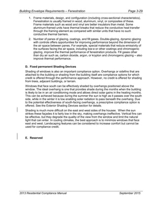 Building Envelope Requirements – Fenestration Page 3-29
1. Frame materials, design, and configuration (including cross-sectional characteristics).
Fenestration is usually framed in wood, aluminum, vinyl, or composites of these.
Frame materials such as wood and vinyl are better insulators than metal. Some
aluminum-framed units have thermal breaks that reduce the conductive heat transfer
through the framing element as compared with similar units that have no such
conductive thermal barriers.
2. Number of panes of glazing, coatings, and fill gases. Double-glazing, dynamic glazing
with controls offers opportunities for improving performance beyond the dimension of
the air space between panes. For example, special materials that reduce emissivity of
the surfaces facing the air space, including low-e or other coatings and chromogenic
glazing, improve the thermal performance of fenestration products. Fill gases other
than dry air such as, carbon dioxide, argon, or krypton and chromogenic glazing – also
improve thermal performance.
D. Fixed permanent Shading Devices
Shading of windows is also an important compliance option. Overhangs or sidefins that are
attached to the building or shading from the building itself are compliance options for which
credit is offered through the performance approach. However, no credit is offered for shading
from trees, adjacent buildings, or terrain.
Windows that face south can be effectively shaded by overhangs positioned above the
window. The ideal overhang is one that provides shade during the months when the building
is likely to be in an air conditioning mode and allows direct solar gains in the heating months.
This can be achieved because during the summer the sun is high as it passes over the south
side, while in the winter it is low enabling solar radiation to pass beneath the overhang. Due
to the potential effectiveness of south-facing overhangs, a prescriptive compliance option is
offered. See the Exterior Shading Devices section for details.
Shading is much more difficult on the east and west sides of the housee. When the sun
strikes these façades it is fairly low in the sky, making overhangs ineffective. Vertical fins can
be effective, but they degrade the quality of the view from the window and limit the natural
light that can enter. In cooling climates, the best approach is to minimize windows that face
east and west. Landscaping features can be considered to increase comfort but cannot be
used for compliance credit.
E. Reserved
2013 Residential Compliance Manual September 2015
 