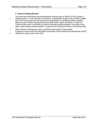 Building Envelope Requirements – Fenestration Page 3-31
F. Exterior Shading Devices
The prescriptive Standards require fenestration products with an SHGC of 0.25 or lower in
climate zones 2, 4, and 6 through 16. However, a fenestration product with an SHGC greater
than 0.25 may be used with the prescriptive requirements if a qualifying exterior shading
device is used. Exterior shading devices and their SHGC values are shown in Table 3-4.
These include woven sunscreens as well as perforated metal sunscreens. As shown in the
table, these devices transmit between 13 percent and 30 percent of the sun that strikes them.
When exterior overhangs are used, the SHGC requirements of prescriptive
Package A may be met if the calculated combination of the overhang and fenestration SHGC
efficiency is equal or lower than 0.25.
2013 Residential Compliance Manual September 2015
 