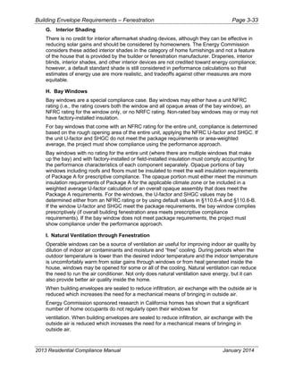 Building Envelope Requirements – Fenestration Page 3-33
G. Interior Shading
There is no credit for interior aftermarket shading devices, although they can be effective in
reducing solar gains and should be considered by homeowners. The Energy Commission
considers these added interior shades in the category of home furnishings and not a feature
of the house that is provided by the builder or fenestration manufacturer. Draperies, interior
blinds, interior shades, and other interior devices are not credited toward energy compliance;
however, a default standard shade is still considered in performance calculations so that
estimates of energy use are more realistic, and tradeoffs against other measures are more
equitable.
H. Bay Windows
Bay windows are a special compliance case. Bay windows may either have a unit NFRC
rating (i.e., the rating covers both the window and all opaque areas of the bay window), an
NFRC rating for the window only, or no NRFC rating. Non-rated bay windows may or may not
have factory-installed insulation.
For bay windows that come with an NFRC rating for the entire unit, compliance is determined
based on the rough opening area of the entire unit, applying the NFRC U-factor and SHGC. If
the unit U-factor and SHGC do not meet the package requirements or area-weighted
average, the project must show compliance using the performance approach.
Bay windows with no rating for the entire unit (where there are multiple windows that make
up the bay) and with factory-installed or field-installed insulation must comply accounting for
the performance characteristics of each component separately. Opaque portions of bay
windows including roofs and floors must be insulated to meet the wall insulation requirements
of Package A for prescriptive compliance. The opaque portion must either meet the minimum
insulation requirements of Package A for the applicable climate zone or be included in a
weighted average U-factor calculation of an overall opaque assembly that does meet the
Package A requirements. For the windows, the U-factor and SHGC values may be
determined either from an NFRC rating or by using default values in §110.6-A and §110.6-B.
If the window U-factor and SHGC meet the package requirements, the bay window complies
prescriptively (if overall building fenestration area meets prescriptive compliance
requirements). If the bay window does not meet package requirements, the project must
show compliance under the performance approach.
I. Natural Ventilation through Fenestration
Operable windows can be a source of ventilation air useful for improving indoor air quality by
dilution of indoor air contaminants and moisture and “free” cooling. During periods when the
outdoor temperature is lower than the desired indoor temperature and the indoor temperature
is uncomfortably warm from solar gains through windows or from heat generated inside the
house, windows may be opened for some or all of the cooling. Natural ventilation can reduce
the need to run the air conditioner. Not only does natural ventilation save energy, but it can
also provide better air quality inside the home.
When building envelopes are sealed to reduce infiltration, air exchange with the outside air is
reduced which increases the need for a mechanical means of bringing in outside air.
Energy Commission sponsored research in California homes has shown that a significant
number of home occupants do not regularly open their windows for
ventilation. When building envelopes are sealed to reduce infiltration, air exchange with the
outside air is reduced which increases the need for a mechanical means of bringing in
outside air.
2013 Residential Compliance Manual January 2014
 