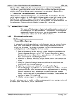 Building Envelope Requirements – Envelope Features Page 3-34
Starting with the 2008 update, it is mandatory to meet the requirements of ASHRAE
Standard 62.2 which include mechanical ventilation and minimum openable window area
requirements. This mandatory measure is discussed in greater detail in Section 3.6.1.
J. Construction Practice/Compliance and Enforcement
The compliance and enforcement process, should ensure that the fenestration efficiency
values, areas, orientation, etc. be indicated on the CF1R form and are also specified on the
building plans. In addition, the same efficiency values of the actual installed fenestration
products meet or exceed the efficiency values on the CF1R form. For more information, see
Compliance and Enforcement on fenestration in chapter 2 of this manual.
3.6 Envelope Features
This section of the building envelope chapter addresses the requirements for
the building shell, excluding fenestration. Components of the building shell
include walls, floors, and roofs and/or ceilings. Fenestration, and windows
and doors are addressed in Section 3.5 Fenestration.
3.6.1 Mandatory Requirements
§110.7
Joints and Other Openings
Air leakage through joints, penetrations, cracks, holes and openings around windows,
doors, walls, roofs and floors can result in higher energy use for home heating and
cooling than necessary. The following openings in the building envelope shall be
caulked, gasketed, weatherstripped or otherwise sealed:
A. Exterior joints around window and door frames, including doors between the
house and garage, between interior HVAC closets and conditioned space,
between attic access and conditioned space, between wall sole plates and the
floor, exterior panels and all siding materials;
B. Openings for plumbing, electricity, and gas lines in exterior walls, ceilings and
floors;
C. Openings in the attic floor (such as where ceiling panels meet interior and
exterior walls and masonry fireplaces);
D. Openings around exhaust ducts such as those for clothes dryers;
E. Weatherstripping is required for all field-fabricated operable windows and doors
(other windows and doors must meet infiltration requirements and be laboratory
tested). This includes doors between the garage and the house, between
interior HVAC closets and conditioned space, and between the attic access and
conditioned space (§110.6(b)); and
F. All other such openings in the building envelope.
Alternative techniques may be used to meet the mandatory caulking and sealing requirements
for exterior walls. These include, but are not limited to:
2013 Residential Compliance Manual January 2014
 