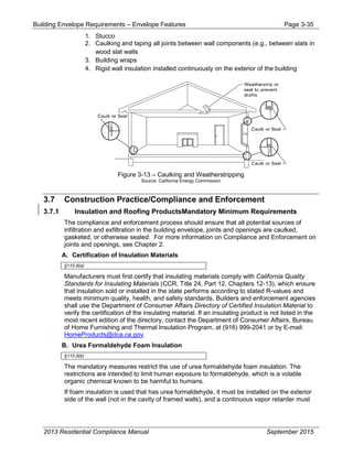 Building Envelope Requirements – Envelope Features Page 3-35
1. Stucco
2. Caulking and taping all joints between wall components (e.g., between slats in
wood slat walls
3. Building wraps
4. Rigid wall insulation installed continuously on the exterior of the building
Figure 3-13 – Caulking and Weatherstripping
Source: California Energy Commission
3.7 Construction Practice/Compliance and Enforcement
3.7.1 Insulation and Roofing ProductsMandatory Minimum Requirements
The compliance and enforcement process should ensure that all potential sources of
infiltration and exfiltration in the building envelope, joints and openings are caulked,
gasketed, or otherwise sealed. For more information on Compliance and Enforcement on
joints and openings, see Chapter 2.
A. Certification of Insulation Materials
§110.8(a)
Manufacturers must first certify that insulating materials comply with California Quality
Standards for Insulating Materials (CCR, Title 24, Part 12, Chapters 12-13), which ensure
that insulation sold or installed in the state performs according to stated R-values and
meets minimum quality, health, and safety standards. Builders and enforcement agencies
shall use the Department of Consumer Affairs Directory of Certified Insulation Material to
verify the certification of the insulating material. If an insulating product is not listed in the
most recent edition of the directory, contact the Department of Consumer Affairs, Bureau
of Home Furnishing and Thermal Insulation Program, at (916) 999-2041 or by E-mail:
HomeProducts@dca.ca.gov.
B. Urea Formaldehyde Foam Insulation
§110.8(b)
The mandatory measures restrict the use of urea formaldehyde foam insulation. The
restrictions are intended to limit human exposure to formaldehyde, which is a volatile
organic chemical known to be harmful to humans.
If foam insulation is used that has urea formaldehyde, it must be installed on the exterior
side of the wall (not in the cavity of framed walls), and a continuous vapor retarder must
2013 Residential Compliance Manual September 2015
 