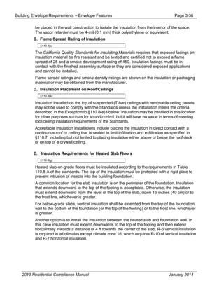 Building Envelope Requirements – Envelope Features Page 3-36
be placed in the wall construction to isolate the insulation from the interior of the space.
The vapor retarder must be 4-mil (0.1 mm) thick polyethylene or equivalent.
C. Flame Spread Rating of Insulation
§110.8(c)
The California Quality Standards for Insulating Materials requires that exposed facings on
insulation material be fire resistant and be tested and certified not to exceed a flame
spread of 25 and a smoke development rating of 450. Insulation facings must be in
contact with the finished assembly surface or they are considered exposed applications
and cannot be installed.
Flame spread ratings and smoke density ratings are shown on the insulation or packaging
material or may be obtained from the manufacturer.
D. Insulation Placement on Roof/Ceilings
§110.8(e)
Insulation installed on the top of suspended (T-bar) ceilings with removable ceiling panels
may not be used to comply with the Standards unless the installation meets the criteria
described in the Exception to §110.8(e)3 below. Insulation may be installed in this location
for other purposes such as for sound control, but it will have no value in terms of meeting
roof/ceiling insulation requirements of the Standards.
Acceptable insulation installations include placing the insulation in direct contact with a
continuous roof or ceiling that is sealed to limit infiltration and exfiltration as specified in
§110.7; including but not limited to placing insulation either above or below the roof deck
or on top of a drywall ceiling.
E. Insulation Requirements for Heated Slab Floors
§110.8(g)
Heated slab-on-grade floors must be insulated according to the requirements in Table
110.8-A of the standards. The top of the insulation must be protected with a rigid plate to
prevent intrusion of insects into the building foundation.
A common location for the slab insulation is on the perimeter of the foundation. Insulation
that extends downward to the top of the footing is acceptable. Otherwise, the insulation
must extend downward from the level of the top of the slab, down 16 inches (40 cm) or to
the frost line, whichever is greater.
For below-grade slabs, vertical insulation shall be extended from the top of the foundation
wall to the bottom of the foundation (or the top of the footing) or to the frost line, whichever
is greater.
Another option is to install the insulation between the heated slab and foundation wall. In
this case insulation must extend downwards to the top of the footing and then extend
horizontally inwards a distance of 4 ft towards the center of the slab. R-5 vertical insulation
is required in all climates except climate zone 16, which requires R-10 of vertical insulation
and R-7 horizontal insulation.
2013 Residential Compliance Manual January 2014
 