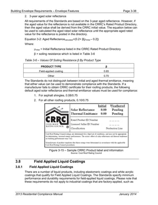 Building Envelope Requirements – Envelope Features Page 3-38
2. 3-year aged solar reflectance
All requirements of the Standards are based on the 3-year aged reflectance. However, if
the aged value for the reflectance is not available in the CRRC’s Rated Product Directory,
then the aged value shall be derived from the CRRC initial value. The equation below can
be used to calculated the aged rated solar reflectance until the appropriate aged rated
value for the reflectance is posted in the directory.
Equation 3-2: Aged Reflectancecalculated=(0.2+ β[ρinitial – 0.2])
Where:
ρinitial = Initial Reflectance listed in the CRRC Rated Product Directory
β = soiling resistance which is listed in Table 3-6
Table 3-6 – Values Of Soiling Resistance β By Product Type
PRODUCT TYPE β
Field-applied coating 0.65
Other 0.70
The Standards do not distinguish between initial and aged thermal emittance, meaning
that either value can be used to demonstrate compliance with the Standards. If a
manufacturer fails to obtain CRRC certificate for their roofing products, the following
default aged solar reflectance and thermal emittance values must be used for compliance:
1. For asphalt shingles, 0.08/0.75
2. For all other roofing products, 0.10/0.75
Figure 3-15 – Sample CRRC Product label and information
Source: Cool Roof Rating Council
3.8 Field Applied Liquid Coatings
3.8.1 Field Applied Liquid Coatings
There are a number of liquid products, including elastomeric coatings and white acrylic
coatings that qualify for Field Applied Liquid Coatings. The Standards specify minimum
performance and durability requirements for field-applied liquid coatings. Please note that
these requirements do not apply to industrial coatings that are factory-applied, such as
2013 Residential Compliance Manual January 2014
 