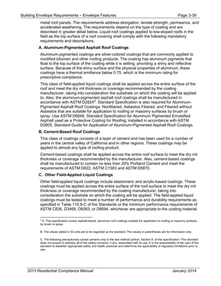Building Envelope Requirements – Envelope Features Page 3-39
metal roof panels. The requirements address elongation, tensile strength, permeance, and
accelerated weathering. The requirements depend on the type of coating and are
described in greater detail below. Liquid roof coatings applied to low-sloped roofs in the
field as the top surface of a roof covering shall comply with the following mandatory
requirements and descriptions.
A. Aluminum-Pigmented Asphalt Roof Coatings
Aluminum-pigmented coatings are silver-colored coatings that are commonly applied to
modified bitumen and other roofing products. The coating has aluminum pigments that
float to the top surface of the coating while it is setting, providing a shiny and reflective
surface. Because of the shiny surface and the physical properties of aluminum, these
coatings have a thermal emittance below 0.75, which is the minimum rating for
prescriptive compliance.
This class of field-applied liquid coatings shall be applied across the entire surface of the
roof and meet the dry mil thickness or coverage recommended by the coating
manufacturer, taking into consideration the substrate on which the coating will be applied
to. Also, the aluminum-pigmented asphalt roof coatings shall be manufactured in
accordance with ASTM D28242
. Standard Specification is also required for Aluminum-
Pigmented Asphalt Roof Coatings, Nonfibered, Asbestos Fibered, and Fibered without
Asbestos that are suitable for application to roofing or masonry surfaces by brush or
spray. Use ASTM D6848, Standard Specification for Aluminum Pigmented Emulsified
Asphalt used as a Protective Coating for Roofing; installed in accordance with ASTM
D3805, Standard Guide for Application of Aluminum-Pigmented Asphalt Roof Coatings.
B. Cement-Based Roof Coatings
This class of coatings consists of a layer of cement and has been used for a number of
years in the central valley of California and in other regions. These coatings may be
applied to almost any type of roofing product.
Cement-based coatings shall be applied across the entire roof surface to meet the dry mil
thickness or coverage recommended by the manufacturer. Also, cement-based coatings
shall be manufactured to contain no less than 20% Portland Cement and meet the
requirements of ASTM D822, ASTM C1583 and ASTM D5870.
C. Other Field-Applied Liquid Coatings
Other field-applied liquid coatings include elastomeric and acrylic-based coatings. These
coatings must be applied across the entire surface of the roof surface to meet the dry mil
thickness or coverage recommended by the coating manufacturer, taking into
consideration the substrate on which the coating will be applied. The field-applied liquid
coatings must be tested to meet a number of performance and durability requirements as
specified in Table 110.8-C of the Standards or the minimum performance requirements of
ASTM C836, D3468, D6083, or D6694, whichever are appropriate to the coating material.
2
A. This specification covers asphalt-based, aluminum roof coatings suitable for application to roofing or masonry surfaces
by brush or spray.
B. The values stated in SI units are to be regarded as the standard. The values in parentheses are for information only.
C. The following precautionary caveat pertains only to the test method portion, Section 8, of this specification: This standard
does not purport to address all of the safety concerns, if any, associated with its use. It is the responsibility of the user of this
standard to establish appropriate safety and health practices and determine the applicability of regulatory limitations prior to
use.
2013 Residential Compliance Manual January 2014
 