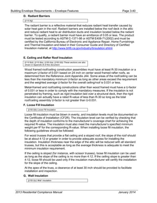Building Envelope Requirements – Envelope Features Page 3-40
D. Radiant Barriers
§110.8(j)
The radiant barrier is a reflective material that reduces radiant heat transfer caused by
solar heat gain in the roof. Radiant barriers are installed below the roof deck in the attic
and reduce radiant heat to air distribution ducts and insulation located below the radiant
barrier. To qualify, a radiant barrier must have an emittance of 0.05 or less. The product
must be tested according to ASTM C-1371-98 or ASTM E408-71(2002) and must be
certified by the California Bureau of Electronic and Appliance Repair, Home Furnishings
and Thermal Insulation and listed in their Consumer Guide and Directory of Certified
Insulation material, at http://www.bhfti.ca.gov/industry/tinsulation.shtml.
E. Ceiling and Rafter Roof Insulation
§110.8(d), §110.8(e), §150.0(a), §150.0(b) These sections are also
shown in Appendix B of this document.
Wood framed roof/ceiling construction assemblies must have at least R-30 insulation or a
maximum U-factor of 0.031 based on 24 inch on center wood framed rafter roofs, as
determined from the Reference Joint Appendix JA4. Some areas of the roof/ceiling can be
less than the mandatory minimum U-factor as long as other areas exceed the requirement
and the weighted average U-factor for the overall ceiling/roof is 0.031 or less.
Metal-framed and roof/ceiling constructions other than wood framed must have a U-factor
of 0.031 or less in order to comply with the mandatory measures. If the insulation is not
penetrated by framing, such as rigid insulation laid over a structural deck, then the rigid
insulation can actually have a rated R-value of less than R-30 so long as the total
roof/ceiling assembly U-factor is not greater than U-0.031.
F. Loose Fill Insulation
§150.0(b) Loose Fill Insulation
Loose fill insulation must be blown in evenly, and insulation levels must be documented on
the Certificate of Installation (CF2R). The insulation level can be verified by checking that
the depth of insulation conforms to the manufacturer’s coverage chart for achieving the
required R-value. The insulation must also meet the manufacturer’s specified minimum
weight per ft² for the corresponding R-value. When installing loose fill insulation, the
following guidelines should be followed:
For wood trusses that provide a flat ceiling and a sloped roof, the slope of the roof should
be at about 4:12 or greater in order to provide adequate access for installing the
insulation. Insulation thickness near the edge of the attic will be reduced with all standard
trusses, but this is acceptable as long as the average thickness is adequate to meet the
minimum insulation requirement.
If the ceiling is sloped (for instance, with scissor trusses), loose fill insulation can be used
as long as the slope of the ceiling is no more than 4:12. If the ceiling slope is greater than
4:12, loose fill should be used only if the insulation manufacturer will certify the installation
for the slope of the ceiling.
At the apex of the truss, a clearance of at least 30 inch should be provided to facilitate
installation and inspection.
G. Wall Insulation
§150.0(c) Wall Insulation
2013 Residential Compliance Manual January 2014
 