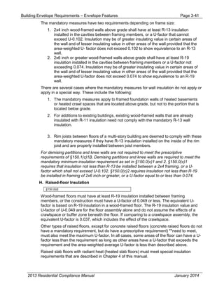 Building Envelope Requirements – Envelope Features Page 3-41
The mandatory measures have two requirements depending on frame size:
1. 2x4 inch wood-framed walls above grade shall have at least R-13 insulation
installed in the cavities between framing members, or a U-factor that cannot
exceed U-0.102. Insulation may be of greater insulating value in certain areas of
the wall and of lesser insulating value in other areas of the wall provided that the
area-weighted U- factor does not exceed 0.102 to show equivalence to an R-13
wall.
2. 2x6 inch or greater wood-framed walls above grade shall have at least R-19
insulation installed in the cavities between framing members or a U-factor not
exceeding 0.074. Insulation may be of greater insulating value in certain areas of
the wall and of lesser insulating value in other areas of the wall provided that the
area-weighted U-factor does not exceed 0.074 to show equivalence to an R-19
wall.
There are several cases where the mandatory measures for wall insulation do not apply or
apply in a special way. These include the following:
1. The mandatory measures apply to framed foundation walls of heated basements
or heated crawl spaces that are located above grade, but not to the portion that is
located below grade.
2. For additions to existing buildings, existing wood-framed walls that are already
insulated with R-11 insulation need not comply with the mandatory R-13 wall
insulation.
3. Rim joists between floors of a multi-story building are deemed to comply with these
mandatory measures if they have R-13 insulation installed on the inside of the rim
joist and are properly installed between joist members.
For demising partitions and knee walls are not required to meet the prescriptive
requirements of §150.1(c)1B. Demising partitions and knee walls are required to meet the
mandatory minimum insulation requirement as set in §150.0(c)1 and 2. §150.0(c)1
requires that insulation not less than R-13 be installed between a 2x4 framing, or a U-
factor which shall not exceed U-0.102. §150.0(c)2 requires insulation not less than R-19
be installed in framing of 2x6 inch or greater, or a U-factor equal to or less than 0.074.
H. Raised-floor Insulation
§150.0(d)
Wood-framed floors must have at least R-19 insulation installed between framing
members, or the construction must have a U-factor of 0.049 or less. The equivalent U-
factor is based on R-19 insulation in a wood-framed floor. The R-19 insulation value and
U-factor of U-0.049 are for the floor assembly alone and do not assume the effects of a
crawlspace or buffer zone beneath the floor. If comparing to a crawlspace assembly, the
equivalent U-factor is 0.037, which includes the effect of the crawlspace.
Other types of raised floors, except for concrete raised floors (concrete raised floors do not
have a mandatory requirement, but do have a prescriptive requirement) **need to meet,
must also meet the maximum U-factor. In all cases, some areas of the floor can have a U-
factor less than the requirement as long as other areas have a U-factor that exceeds the
requirement and the area-weighted average U-factor is less than described above.
Raised slab floors with radiant heat (heated slab floors) must meet special insulation
requirements that are described in Chapter 4 of this manual.
2013 Residential Compliance Manual January 2014
 
