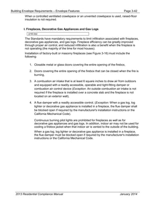 Building Envelope Requirements – Envelope Features Page 3-42
When a controlled ventilated crawlspace or an unvented crawlspace is used, raised-floor
insulation is not required.
I. Fireplaces, Decorative Gas Appliances and Gas Logs
§150.0(e)
The Standards have mandatory requirements to limit infiltration associated with fireplaces,
decorative gas appliances, and gas logs. Fireplace efficiency can be greatly improved
through proper air control, and reduced infiltration is also a benefit when the fireplace is
not operating (the majority of the time for most houses).
Installation of factory-built or masonry fireplaces (see Figure 3-16) must include the
following:
1. Closable metal or glass doors covering the entire opening of the firebox,
2. Doors covering the entire opening of the firebox that can be closed when the fire is
burning,
3. A combustion air intake that is at least 6 square inches to draw air from outdoors
and equipped with a readily accessible, operable and tight-fitting damper or
combustion air control device (Exception: An outside combustion air intake is not
required if the fireplace is installed over a concrete slab and the fireplace is not
located on an exterior wall),
4. A flue damper with a readily accessible control. (Exception: When a gas log, log
lighter or decorative gas appliance is installed in a fireplace, the flue damper shall
be blocked open if required by the manufacturer's installation instructions or the
California Mechanical Code).
Continuous burning pilot lights are prohibited for fireplaces as well as for
decorative gas appliances and gas logs. In addition, indoor air may not be used for
cooling a firebox jacket when that indoor air is vented to the outside of the building.
When a gas log, log lighter or decorative gas appliance is installed in a fireplace,
the flue damper must be blocked open if required by the manufacturer's installation
instructions or the California Mechanical Code.
2013 Residential Compliance Manual January 2014
 