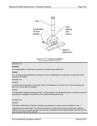 Building Envelope Requirements – Envelope Features Page 3-43
Figure 3-16 – Fireplace Installation
Source: California Energy Commission
Example 3-14
Question
Are closable glass or metal doors required for decorative gas appliances?
Answer
Yes. Decorative gas appliances are required to have closable glass or metal doors covering the entire
opening of the firebox.
Example 3-15
Question
If I want to have a gas log or some other device in the fireplace of my home, can I have a standing pilot
light? Can I block open the damper?
Answer
The Standards disallow standing pilot light. The flue damper may be blocked open if required by either the
manufacturer's installation instructions or the California Mechanical Code.
Example 3-16
Question
§150.0(e)2 states that no fireplace, decorative gas appliance or gas log can be installed if it has a
continuously burning pilot light. The California Mechanical Code requires all gas appliances installed in
California to have a manually operated shut-off valve, accessible to the inhabited space. Does this shut-off
valve meet the intent of this section?
2013 Residential Compliance Manual January 2014
 