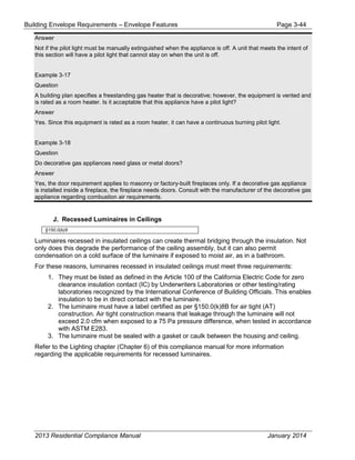 Building Envelope Requirements – Envelope Features Page 3-44
Answer
Not if the pilot light must be manually extinguished when the appliance is off. A unit that meets the intent of
this section will have a pilot light that cannot stay on when the unit is off.
Example 3-17
Question
A building plan specifies a freestanding gas heater that is decorative; however, the equipment is vented and
is rated as a room heater. Is it acceptable that this appliance have a pilot light?
Answer
Yes. Since this equipment is rated as a room heater, it can have a continuous burning pilot light.
Example 3-18
Question
Do decorative gas appliances need glass or metal doors?
Answer
Yes, the door requirement applies to masonry or factory-built fireplaces only. If a decorative gas appliance
is installed inside a fireplace, the fireplace needs doors. Consult with the manufacturer of the decorative gas
appliance regarding combustion air requirements.
J. Recessed Luminaires in Ceilings
§150.0(k)8
Luminaires recessed in insulated ceilings can create thermal bridging through the insulation. Not
only does this degrade the performance of the ceiling assembly, but it can also permit
condensation on a cold surface of the luminaire if exposed to moist air, as in a bathroom.
For these reasons, luminaires recessed in insulated ceilings must meet three requirements:
1. They must be listed as defined in the Article 100 of the California Electric Code for zero
clearance insulation contact (IC) by Underwriters Laboratories or other testing/rating
laboratories recognized by the International Conference of Building Officials. This enables
insulation to be in direct contact with the luminaire.
2. The luminaire must have a label certified as per §150.0(k)8B for air tight (AT)
construction. Air tight construction means that leakage through the luminaire will not
exceed 2.0 cfm when exposed to a 75 Pa pressure difference, when tested in accordance
with ASTM E283.
3. The luminaire must be sealed with a gasket or caulk between the housing and ceiling.
Refer to the Lighting chapter (Chapter 6) of this compliance manual for more information
regarding the applicable requirements for recessed luminaires.
2013 Residential Compliance Manual January 2014
 