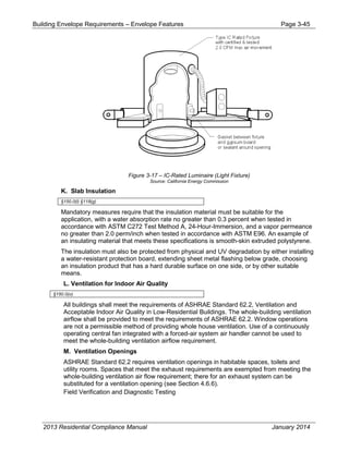 Building Envelope Requirements – Envelope Features Page 3-45
Figure 3-17 – IC-Rated Luminaire (Light Fixture)
Source: California Energy Commission
K. Slab Insulation
§150.0(l) §118(g)
Mandatory measures require that the insulation material must be suitable for the
application, with a water absorption rate no greater than 0.3 percent when tested in
accordance with ASTM C272 Test Method A, 24-Hour-Immersion, and a vapor permeance
no greater than 2.0 perm/inch when tested in accordance with ASTM E96. An example of
an insulating material that meets these specifications is smooth-skin extruded polystyrene.
The insulation must also be protected from physical and UV degradation by either installing
a water-resistant protection board, extending sheet metal flashing below grade, choosing
an insulation product that has a hard durable surface on one side, or by other suitable
means.
L. Ventilation for Indoor Air Quality
§150.0(o)
All buildings shall meet the requirements of ASHRAE Standard 62.2, Ventilation and
Acceptable Indoor Air Quality in Low-Residential Buildings. The whole-building ventilation
airflow shall be provided to meet the requirements of ASHRAE 62.2. Window operations
are not a permissible method of providing whole house ventilation. Use of a continuously
operating central fan integrated with a forced-air system air handler cannot be used to
meet the whole-building ventilation airflow requirement.
M. Ventilation Openings
ASHRAE Standard 62.2 requires ventilation openings in habitable spaces, toilets and
utility rooms. Spaces that meet the exhaust requirements are exempted from meeting the
whole-building ventilation air flow requirement; there for an exhaust system can be
substituted for a ventilation opening (see Section 4.6.6).
Field Verification and Diagnostic Testing
2013 Residential Compliance Manual January 2014
 
