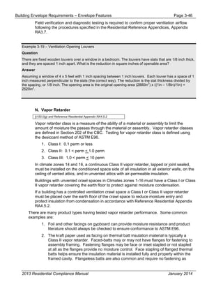 Building Envelope Requirements – Envelope Features Page 3-46
Field verification and diagnostic testing is required to confirm proper ventilation airflow
following the procedures specified in the Residential Reference Appendices, Appendix
RA3.7.
Example 3-19 – Ventilation Opening Louvers
Question
There are fixed wooden louvers over a window in a bedroom. The louvers have slats that are 1/8 inch thick,
and they are spaced 1 inch apart. What is the reduction in square inches of openable area?
Answer
Assuming a window of 4 x 5 feet with 1 inch spacing between 1 inch louvers. Each louver has a space of 1
inch measured perpendicular to the slats (the correct way). The reduction is the slat thickness divided by
the spacing, or 1/8 inch. The opening area is the original opening area (2880in
2
) x ((1in – 1/8in)/1in) =
2520in
2
.
N. Vapor Retarder
§150.0(g) and Reference Residential Appendix RA4.5.2
Vapor retarder class is a measure of the ability of a material or assembly to limit the
amount of moisture the passes through the material or assembly. Vapor retarder classes
are defined in Section 202 of the CBC. Testing for vapor retarder class is defined using
the desiccant method of ASTM E96.
1. Class I: 0.1 perm or less
2. Class II: 0.1 < perm < 1.0 perm
3. Class III: 1.0 < perm < 10 perm
In climate zones 14 and 16, a continuous Class II vapor retarder, lapped or joint sealed,
must be installed on the conditioned space side of all insulation in all exterior walls, on the
ceiling of vented attics, and in unvented attics with air-permeable insulation.
Buildings with unvented crawl spaces in Climates zones 1-16 must have a Class I or Class
II vapor retarder covering the earth floor to protect against moisture condensation.
If a building has a controlled ventilation crawl space a Class I or Class II vapor retarder
must be placed over the earth floor of the crawl space to reduce moisture entry and
protect insulation from condensation in accordance with Reference Residential Appendix
RA4.5.2.
There are many product types having tested vapor retarder performance. Some common
examples are:
1. Foil and other facings on gypboard can provide moisture resistance and product
literature should always be checked to ensure conformance to ASTM E96.
2. The kraft paper used as facing on thermal batt insulation material is typically a
Class II vapor retarder. Faced-batts may or may not have flanges for fastening to
assembly framing. Fastening flanges may be face or inset stapled or not stapled
at all as the flanges provide no moisture control. Face stapling of flanged thermal
batts helps ensure the insulation material is installed fully and properly within the
framed cavity. Flangeless batts are also common and require no fastening as
2013 Residential Compliance Manual January 2014
 