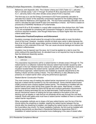 Building Envelope Requirements – Envelope Features Page 3-48
Reference Joint Appendix JA4). The U-factor criteria are 0.025 (Table 4.2.1, cell entry
A21) in climate zones 1 and 11 through 16 (where R-38 is required) and 0.031 (Table
4.2.1, cell entry A20) in the other climate zones (where R-30 is required).
The third way is to use the Energy Commission’s EZ-Frame assembly calculator to
calculate the U-factor of the assembly components intended for the building design than
those listed for Reference Joint Appendix JA4. The EZ-Frame assembly calculator can be
used to calculate the total overall R-value and assembly’s U-factor. EZ-Frame is based on
procedures of ASHRAE Handbook of Fundamentals.
Note that R-30 or R-38 installed in a wood rafter construction (the choices from JA4 Table
4.2.2) are acceptable for complying with Component Package A, since they have the
minimum required insulation, even though these have a U-factor higher than the U-factor
criteria stated above.
Construction Practice/Compliance and Enforcement
Insulation coverage should extend far enough to the outside walls to cover the bottom
chord of the truss. However, insulation should not block eave vents in attics because the
flow of air through the attic space helps remove moisture that can build up in the attic and
condense on the underside of the roof. This can cause structural damage and reduce the
insulation’s effectiveness.
Insulation may be tapered near the eave, but it must be applied at a rate to cover the
entire ceiling at the specified level. An elevated truss is not required but may be desirable.
See the Advanced Assembly section.
B. Radiant Barriers
§150.1(c)2
The prescriptive requirements call for a radiant barrier in climate zones 2 through 15. The
radiant barrier is a reflective material that reduces radiant heat transfer caused by solar
heat gain in the roof. Radiant barriers reduce the radiant gain to air distribution ducts and
insulation located below the radiant barrier, typically within the attic space. In the
performance approach, radiant barriers are modeled as separate adjustments to the
heating U-factor and the cooling U-factor. The duct efficiency is also affected by the
presence of a radiant barrier when using the performance approach.
Radiant Barrier Construction Practice
The most common way of meeting the radiant barrier requirement is to use roof sheathing
that has a radiant barrier bonded to it by the manufacturer. Some oriented strand board
(OSB) products have a factory-applied radiant barrier. The sheathing is installed with the
radiant barrier (shiny side) facing down toward the attic space. Alternatively, a radiant
barrier material that meets the same ASTM test and moisture perforation requirements
that apply to factory-laminated foil can be field-laminated. Field lamination must use a
secure mechanical means of holding the foil type material to the bottom of the roof
decking such as staples or nails that do not penetrate all the way through the roof deck
material. Roofs with gable ends must have a radiant barrier installed on them to meet the
radiant barrier requirement.
Other acceptable methods are to drape a foil type radiant barrier over the top of the top
chords before the sheathing is installed, stapling the radiant barrier between the top
chords after the sheathing is installed, and stapling the radiant barrier to the underside of
the truss/rafters (top chord). For these installation methods, the foil must be installed with
spacing requirements as described in Residential Reference Appendices RA4.2.1.
Installation of radiant barriers is somewhat more challenging in the case of closed rafter
2013 Residential Compliance Manual January 2014
 