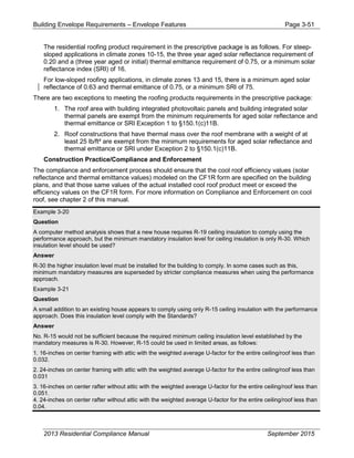 Building Envelope Requirements – Envelope Features Page 3-51
The residential roofing product requirement in the prescriptive package is as follows. For steep-
sloped applications in climate zones 10-15, the three year aged solar reflectance requirement of
0.20 and a (three year aged or initial) thermal emittance requirement of 0.75, or a minimum solar
reflectance index (SRI) of 16.
For low-sloped roofing applications, in climate zones 13 and 15, there is a minimum aged solar
reflectance of 0.63 and thermal emittance of 0.75, or a minimum SRI of 75.
There are two exceptions to meeting the roofing products requirements in the prescriptive package:
1. The roof area with building integrated photovoltaic panels and building integrated solar
thermal panels are exempt from the minimum requirements for aged solar reflectance and
thermal emittance or SRI Exception 1 to §150.1(c)11B.
2. Roof constructions that have thermal mass over the roof membrane with a weight of at
least 25 lb/ft² are exempt from the minimum requirements for aged solar reflectance and
thermal emittance or SRI under Exception 2 to §150.1(c)11B.
Construction Practice/Compliance and Enforcement
The compliance and enforcement process should ensure that the cool roof efficiency values (solar
reflectance and thermal emittance values) modeled on the CF1R form are specified on the building
plans, and that those same values of the actual installed cool roof product meet or exceed the
efficiency values on the CF1R form. For more information on Compliance and Enforcement on cool
roof, see chapter 2 of this manual.
Example 3-20
Question
A computer method analysis shows that a new house requires R-19 ceiling insulation to comply using the
performance approach, but the minimum mandatory insulation level for ceiling insulation is only R-30. Which
insulation level should be used?
Answer
R-30 the higher insulation level must be installed for the building to comply. In some cases such as this,
minimum mandatory measures are superseded by stricter compliance measures when using the performance
approach.
Example 3-21
Question
A small addition to an existing house appears to comply using only R-15 ceiling insulation with the performance
approach. Does this insulation level comply with the Standards?
Answer
No. R-15 would not be sufficient because the required minimum ceiling insulation level established by the
mandatory measures is R-30. However, R-15 could be used in limited areas, as follows:
1. 16-inches on center framing with attic with the weighted average U-factor for the entire ceiling/roof less than
0.032.
2. 24-inches on center framing with attic with the weighted average U-factor for the entire ceiling/roof less than
0.031
3. 16-inches on center rafter without attic with the weighted average U-factor for the entire ceiling/roof less than
0.051.
4. 24-inches on center rafter without attic with the weighted average U-factor for the entire ceiling/roof less than
0.04.
2013 Residential Compliance Manual September 2015
 