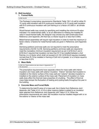 Building Envelope Requirements – Envelope Features Page 3-52
C. Wall Insulation
1. Framed Walls
§150.1(c)1B
The Package A prescriptive requirements (Standards Table 150.1-A call for either R-
15 cavity wall insulation with R-4 continuous insulation or R-13 cavity wall insulation
with R-5 continuous insulation with 2x4 framing or a U-factor of 0.065 in all climate
zones.
Wood-framed walls may comply by specifying and installing the minimum R-value
indicated. For metal-framed walls, or as an alternative to meeting the installed R-
value in wood-framed walls, the designer may choose any wall construction from
Reference Joint Appendix JA4 that has a U-factor equal to or less than 0.065).
Metal-framed assemblies will require rigid insulation in order to meet the maximum U-
factor criteria. U-factors for metal-framed walls are given in Reference Joint Appendix
JA4.
Demising partitions and knee walls are not required to meet the prescriptive
requirements of §150.1(c)1B. Demising partitions and knee walls are required to
meet the mandatory minimum insulation requirement as set in §150.0(c)1 and 2.
§150.0(c)1 requires that insulation not less than R-13 be installed between a 2x4
framing, or a U-factor which shall not exceed U-0.102. §150.0(c)2 requires insulation
not less than R-19 be installed in framing of 2x6 inch or greater, or a U-factor equal to
or less than 0.074.
2. Mass Walls
§150.1(c) These sections are also shown in Appendix B of
this document.
The prescriptive requirements have separate criteria for mass walls with interior
insulation and mass walls with exterior insulation. “Interior” denotes that insulation is
installed on the interior surface of the mass wall and “exterior” denotes insulation is
installed on the exterior surface of the mass wall. Placement of insulation on mass
walls does affect the thermal mass properties of a building. The effect of thermal
mass helps temper the fluctuation of heating and cooling loads throughout the year in
the building.
3. Concrete Mass and Furred Walls
To determine the total R-value of a mass wall, the U-factor from Reference Joint
Appendix JA4 Table 4.3.5, 4.3.6 or other masonry tables is added to an insulation
layer selected from Reference Joint Appendix JA4 Table 4.3.14. When the
prescriptive requirements are used, the insulation must be installed integral with or on
the exterior or interior of the mass wall.
2013 Residential Compliance Manual January 2014
 