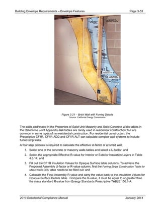 Building Envelope Requirements – Envelope Features Page 3-53
Figure 3-21 – Brick Wall with Furring Details
Source: California Energy Commission
The walls addressed in the Properties of Solid Unit Masonry and Solid Concrete Walls tables in
the Reference Joint Appendix JA4 tables are rarely used in residential construction, but are
common in some types of nonresidential construction. For residential construction, the
Prescriptive CF1R, CF1R-ADD and CF1R-ALT can calculate complex wall systems to include
furred strip walls.
A four step process is required to calculate the effective U-factor of a furred wall;
1. Select one of the concrete or masonry walls tables and select a U-factor; and
2. Select the appropriate Effective R-value for Interior or Exterior Insulation Layers in Table
4.3.14; and
3. Fill out the CF1R Insulation Values for Opaque Surface table columns. To achieve the
Proposed Assembly U-factor or R-value column, first the Furring Strips Construction Table for
Mass Walls Only table needs to be filled out; and
4. Calculate the Final Assembly R-value and carry the value back to the Insulation Values for
Opaque Surface Details table. Compare the R-value, it must be equal to or greater than
the mass standard R-value from Energy Standards Prescriptive TABLE 150.1-A.
2013 Residential Compliance Manual January 2014
 