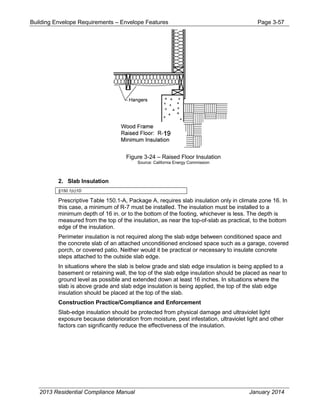 Building Envelope Requirements – Envelope Features Page 3-57
Figure 3-24 – Raised Floor Insulation
Source: California Energy Commission
2. Slab Insulation
§150.1(c)1D
Prescriptive Table 150.1-A, Package A, requires slab insulation only in climate zone 16. In
this case, a minimum of R-7 must be installed. The insulation must be installed to a
minimum depth of 16 in. or to the bottom of the footing, whichever is less. The depth is
measured from the top of the insulation, as near the top-of-slab as practical, to the bottom
edge of the insulation.
Perimeter insulation is not required along the slab edge between conditioned space and
the concrete slab of an attached unconditioned enclosed space such as a garage, covered
porch, or covered patio. Neither would it be practical or necessary to insulate concrete
steps attached to the outside slab edge.
In situations where the slab is below grade and slab edge insulation is being applied to a
basement or retaining wall, the top of the slab edge insulation should be placed as near to
ground level as possible and extended down at least 16 inches. In situations where the
slab is above grade and slab edge insulation is being applied, the top of the slab edge
insulation should be placed at the top of the slab.
Construction Practice/Compliance and Enforcement
Slab-edge insulation should be protected from physical damage and ultraviolet light
exposure because deterioration from moisture, pest infestation, ultraviolet light and other
factors can significantly reduce the effectiveness of the insulation.
2013 Residential Compliance Manual January 2014
 