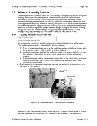 Building Envelope Requirements – Advanced Assembly Systems Page 3-59
3.9 Advanced Assembly Systems
The Energy Commission encourages the use of energy saving techniques and designs for
showing compliance with the standards. Many standard products with traditional
construction practices can be used in ways that improve building efficiency beyond
requirements set by the standards. In addition, innovative construction techniques and
building products are being used more often by designers and builders who recognize the
value of energy efficient high performance buildings. When the performance compliance
method is used an energy credit can be taken for design strategies that reduce building
energy use below the standard design energy budget (compliance credit). Some
strategies may require third-party verification by a HERS rater, others do not.
3.9.1 Quality Insulation Installation (QII)
Energy Commission videos
Reference Residential Appendix RA3.5
Many residential insulation installations have flaws that degrade thermal performance.
Four problems are generally responsible for this degradation:
1. There is an inadequate air barrier in the building envelope, or holes and gaps within
the air barrier system inhibit its ability to limit air leakage.
2. Insulation is not in contact with the air barrier creating air spaces that short-circuits
the insulation’s thermal control when the air barrier is not limiting air leakage
properly.
3. The insulation has voids or gaps resulting in portions of the construction assembly
that are not insulated and, therefore, has less thermal resistance than other
portions of the assembly.
4. The insulation is compressed, creating a gap near the air barrier and/or reducing the
thickness of the insulation.
Figure 3-26 – Examples of Poor Quality Insulation Installation
An energy credit for correctly installing an air barrier and insulation to eliminate or reduce
common problems associated with poor installation are provided in the Reference
2013 Residential Compliance Manual January 2014
 