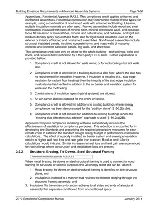 Building Envelope Requirements – Advanced Assembly Systems Page 3-60
Appendices, Residential Appendix RA3.5. This compliance credit applies to framed and
nonframed assemblies. Residential construction may incorporate multiple frame types; for
example, using a combination of nonframed walls with a framed roof/ceiling. Likewise,
multiple insulation materials are often used. Framed assemblies include wood and steel
construction insulated with batts of mineral fiber, mineral and natural wool, and cellulose;
loose fill insulation of mineral fiber, mineral and natural wool, and cellulose, and light and
medium density spray polyurethane foam; and for rigid board insulation used on the
exterior or interior of framed and nonframed assemblies. Non-framed assemblies include
structural insulated panels, insulated concrete forms, and mass walls of masonry,
concrete and concrete sandwich panels, log walls, and straw bale.
This compliance credit can only be taken for the whole building—roof/ceilings, walls and
floors, and requires field verification by a third-party HERS rater. Further explanation is
provided below:
1. Compliance credit is not allowed for walls alone; or for roofs/ceilings but not walls
also.
2. Compliance credit is allowed for a building built on a slab floor, where the slab has
no requirement for insulation. However, if insulation is installed (i.e., slab edge
insulation for radiant floor heating) then the integrity of the slab edge insulation
must also be field verified in addition to the air barrier and insulation system for
walls and the roof/ceiling.
3. Combinations of insulation types (hybrid systems) are allowed.
4. An air barrier shall be installed for the entire envelope.
5. Compliance credit is allowed for additions to existing buildings where energy
compliance has been demonstrated for the “addition alone” (§150.2(a)2A).
6. Compliance credit is not allowed for additions to existing buildings where the
“existing plus alteration plus addition” approach is used (§150.2(a)2B).
Approved computer compliance modeling software automatically reduces the
effectiveness of insulation for compliance purposes. This reduction is accounted for in
developing the Standards and prescribing the required prescriptive measures for each
climate zone to establish the standard design energy budget in performance compliance
calculations. The effect of a poorly installed air barrier system and envelope insulation
results in higher wall heat loss and heat gain than standard R-value and U-factor
calculations would indicate. Similar increases in heat loss and heat gain are experienced
for roof/ceilings where construction and installation flaws are present.
3.9.2 Structural Bracing, Tie-Downs, Steel Structural Framing
Reference Residential Appendix RA3.5.5.2.8
When metal bracing, tie-downs or steel structural framing is used to connect to wood
framing for structural or seismic purposes the QII energy credit still can be taken if:
1. Metal bracing, tie-downs or steel structural framing is identified on the structural
plans, and
2. Insulation is installed in a manner that restricts the thermal bridging through the
structural framing assembly, and
3. Insulation fills the entire cavity and/or adheres to all sides and ends of structural
assembly that separates conditioned from unconditioned space.
2013 Residential Compliance Manual January 2014
 