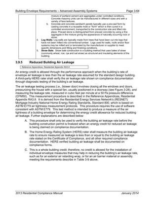 Building Envelope Requirements – Advanced Assembly Systems Page 3-64
mixture of portland cement and aggregates under controlled conditions.
Concrete masonry units can be manufactured in different sizes and with a
variety of face textures.
b. Concrete and concrete sandwich panels typically use a pre-cast form by
casting concrete in a reusable mold or "form" which is then cured in a
controlled environment, transported to the construction site and lifted into
place. Precast stone is distinguished from precast concrete by using a fine
aggregate in the mixture giving the appearance of naturally occurring rock or
stone.
4. Log Walls: Log walls are typically made from trees that have been cut into logs that
have not been milled into conventional lumber. Logs used for walls, roofs and/or floor
systems may be milled and or laminated by the manufacturer or supplier to meet
specific dimensions and fitting and finishing conditions.
5. Straw Bale: Straw bale construction is a building method that uses bales of straw
(commonly wheat, rice, rye and oat straw) as structural and insulating elements of the
building.
3.9.5 Reduced Building Air Leakage
Reference Appendices, Residential Appendix RA3.8
An energy credit is allowed through the performance approach when the building’s rate of
envelope air leakage is less than the air leakage rate assumed for the standard design building.
A third-party HERS rater shall verify the air leakage rate shown on compliance documentation
through diagnostic testing of the building’s air leakage.
The air leakage testing process (i.e., blower door) involves closing all the windows and doors,
pressurizing the house with a special fan, usually positioned in a doorway (see Figure 3-28), and
measuring the leakage rate, measured in cubic feet per minute at a 50 Pa pressure difference
(CFM50). This measurement procedure is described in the Reference Appendices, Residential
Appendix RA3.8. It is derived from the Residential Energy Services Network's (RESNET)
Mortgage Industry National Home Energy Rating Standards, Standard 800, which is based on
ASTM E779 air tightness measurement protocols. This procedure requires the use of software
consistent with ASTM E779. This test method is intended to produce a measure of the air
tightness of a building envelope for determining the energy credit allowance for reduced building
air leakage. Further explanations are described below:
A. This procedure shall only be used to verify the building air leakage rate before the
building construction permit is finalized when an energy credit for reduced air leakage
is being claimed on compliance documentation.
B. The Home Energy Rating System (HERS) rater shall measure the building air leakage
rate to ensure measured air leakage is less than or equal to the building air leakage
rate stated on the Certificate of Compliance, and all other required compliance
documentation. HERS verified building air leakage shall be documented on
compliance forms.
C. This is a whole building credit; therefore, no credit is allowed for the installation of
individual envelope measures that may help in reducing the building’s air leakage rate,
such as for an exterior air retarding wrap, or for an air barrier material or assembly
meeting the requirements describe in Table 3-9 above.
2013 Residential Compliance Manual January 2014
 