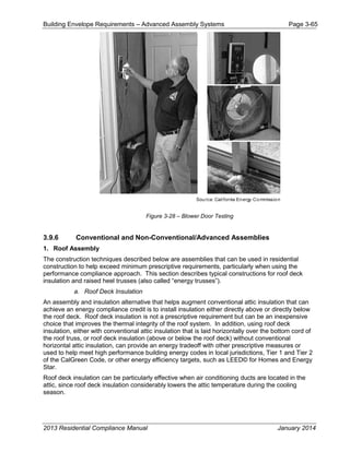 Building Envelope Requirements – Advanced Assembly Systems Page 3-65
Figure 3-28 – Blower Door Testing
3.9.6 Conventional and Non-Conventional/Advanced Assemblies
1. Roof Assembly
The construction techniques described below are assemblies that can be used in residential
construction to help exceed minimum prescriptive requirements, particularly when using the
performance compliance approach. This section describes typical constructions for roof deck
insulation and raised heel trusses (also called “energy trusses”).
a. Roof Deck Insulation
An assembly and insulation alternative that helps augment conventional attic insulation that can
achieve an energy compliance credit is to install insulation either directly above or directly below
the roof deck. Roof deck insulation is not a prescriptive requirement but can be an inexpensive
choice that improves the thermal integrity of the roof system. In addition, using roof deck
insulation, either with conventional attic insulation that is laid horizontally over the bottom cord of
the roof truss, or roof deck insulation (above or below the roof deck) without conventional
horizontal attic insulation, can provide an energy tradeoff with other prescriptive measures or
used to help meet high performance building energy codes in local jurisdictions, Tier 1 and Tier 2
of the CalGreen Code, or other energy efficiency targets, such as LEED© for Homes and Energy
Star.
Roof deck insulation can be particularly effective when air conditioning ducts are located in the
attic, since roof deck insulation considerably lowers the attic temperature during the cooling
season.
2013 Residential Compliance Manual January 2014
 