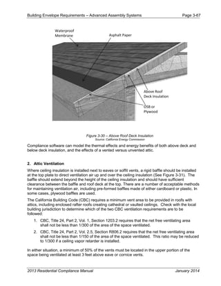 Building Envelope Requirements – Advanced Assembly Systems Page 3-67
Figure 3-30 – Above Roof Deck Insulation
Source: California Energy Commission
Compliance software can model the thermal effects and energy benefits of both above deck and
below deck insulation, and the effects of a vented versus unvented attic.
2. Attic Ventilation
Where ceiling insulation is installed next to eaves or soffit vents, a rigid baffle should be installed
at the top plate to direct ventilation air up and over the ceiling insulation (See Figure 3-31). The
baffle should extend beyond the height of the ceiling insulation and should have sufficient
clearance between the baffle and roof deck at the top. There are a number of acceptable methods
for maintaining ventilation air, including pre-formed baffles made of either cardboard or plastic. In
some cases, plywood baffles are used.
The California Building Code (CBC) requires a minimum vent area to be provided in roofs with
attics, including enclosed rafter roofs creating cathedral or vaulted ceilings. Check with the local
building jurisdiction to determine which of the two CBC ventilation requirements are to be
followed:
1. CBC, Title 24, Part 2, Vol. 1, Section 1203.2 requires that the net free ventilating area
shall not be less than 1/300 of the area of the space ventilated.
2. CBC, Title 24, Part 2, Vol. 2.5, Section R806.2 requires that the net free ventilating area
shall not be less than 1/150 of the area of the space ventilated. This ratio may be reduced
to 1/300 if a ceiling vapor retarder is installed.
In either situation, a minimum of 50% of the vents must be located in the upper portion of the
space being ventilated at least 3 feet above eave or cornice vents.
Waterproof
Membrane
Above Roof
Deck Insulation
OSB or
Plywood
Asphalt Paper
2013 Residential Compliance Manual January 2014
 