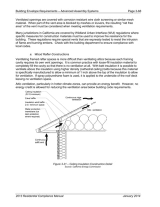 Building Envelope Requirements – Advanced Assembly Systems Page 3-68
Ventilated openings are covered with corrosion resistant wire cloth screening or similar mesh
material. When part of the vent area is blocked by meshes or louvers, the resulting “net free
area” of the vent must be considered when meeting ventilation requirements.
Many jurisdictions in California are covered by Wildland Urban Interface (WUI) regulations where
specific measures for construction materials must be used to improve fire resistance for the
building. These regulations require special vents that are expressly tested to resist the intrusion
of flame and burning embers. Check with the building department to ensure compliance with
local codes.
a. Wood Rafter Constructions
Ventilating framed rafter spaces is more difficult than ventilating attics because each framing
cavity requires its own vent openings. It is common practice with loose-fill insulation material to
completely fill the cavity so that there is no ventilation at all. With batt insulation it is possible to
ventilate above the insulation using higher density (cathedral ceiling) batts because this material
is specifically manufactured to allow a minimum of 1 inch above the top of the insulation to allow
for ventilation. If spray polyurethane foam is used, it is applied to the underside of the roof deck
leaving no ventilation space.
Attic ventilation, particularly in hotter climate zones, can provide an energy benefit. However, no
energy credit is allowed for reducing the ventilation area below building code requirements.
Figure 3-31 – Ceiling Insulation Construction Detail
Source: California Energy Commission
2013 Residential Compliance Manual January 2014
 