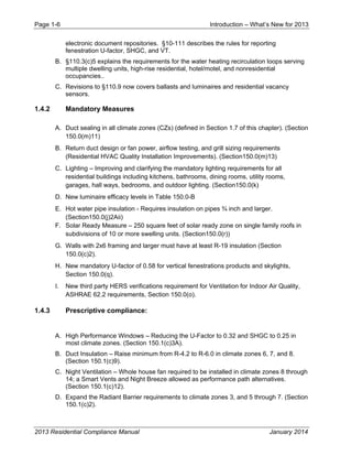 Page 1-6 Introduction – What’s New for 2013
2013 Residential Compliance Manual January 2014
electronic document repositories. §10-111 describes the rules for reporting
fenestration U-factor, SHGC, and VT.
B. §110.3(c)5 explains the requirements for the water heating recirculation loops serving
multiple dwelling units, high-rise residential, hotel/motel, and nonresidential
occupancies..
C. Revisions to §110.9 now covers ballasts and luminaires and residential vacancy
sensors.
1.4.2 Mandatory Measures
A. Duct sealing in all climate zones (CZs) (defined in Section 1.7 of this chapter). (Section
150.0(m)11)
B. Return duct design or fan power, airflow testing, and grill sizing requirements
(Residential HVAC Quality Installation Improvements). (Section150.0(m)13)
C. Lighting – Improving and clarifying the mandatory lighting requirements for all
residential buildings including kitchens, bathrooms, dining rooms, utility rooms,
garages, hall ways, bedrooms, and outdoor lighting. (Section150.0(k)
D. New luminaire efficacy levels in Table 150.0-B
E. Hot water pipe insulation - Requires insulation on pipes ¾ inch and larger.
(Section150.0(j)2Aii)
F. Solar Ready Measure – 250 square feet of solar ready zone on single family roofs in
subdivisions of 10 or more swelling units. (Section150.0(r))
G. Walls with 2x6 framing and larger must have at least R-19 insulation (Section
150.0(c)2).
H. New mandatory U-factor of 0.58 for vertical fenestrations products and skylights,
Section 150.0(q).
I. New third party HERS verifications requirement for Ventilation for Indoor Air Quality,
ASHRAE 62.2 requirements, Section 150.0(o).
1.4.3 Prescriptive compliance:
A. High Performance Windows – Reducing the U-Factor to 0.32 and SHGC to 0.25 in
most climate zones. (Section 150.1(c)3A).
B. Duct Insulation – Raise minimum from R-4.2 to R-6.0 in climate zones 6, 7, and 8.
(Section 150.1(c)9).
C. Night Ventilation – Whole house fan required to be installed in climate zones 8 through
14; a Smart Vents and Night Breeze allowed as performance path alternatives.
(Section 150.1(c)12).
D. Expand the Radiant Barrier requirements to climate zones 3, and 5 through 7. (Section
150.1(c)2).
 
